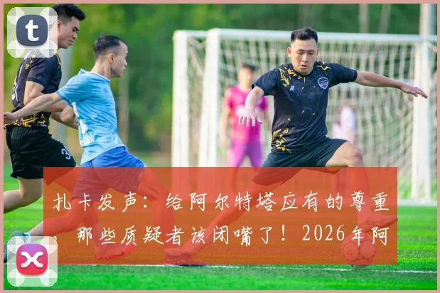 扎卡发声:给阿尔特塔应有的尊重,那些质疑者该闭嘴了!2026年阿森纳争冠之路分析