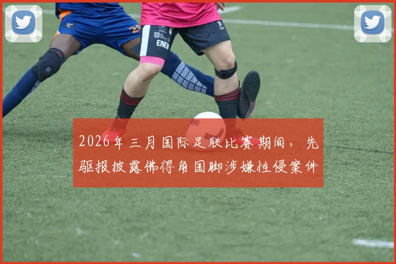 2026年三月国际足联比赛期间,先驱报披露佛得角国脚涉嫌性侵案件最新进展与深度分析