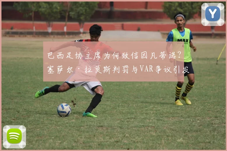 巴西足协主席为何致信因凡蒂诺？塞萨尔·拉莫斯判罚与VAR争议引发南美足球裁判水平担忧