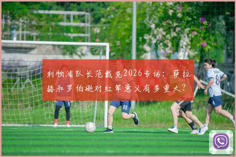 利物浦队长范戴克2026专访:萨拉赫和罗伯逊对红军意义有多重大?详解两大传奇为何被永远铭记