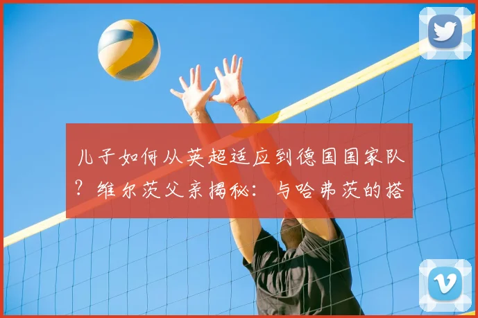 儿子如何从英超适应到德国国家队?维尔茨父亲揭秘:与哈弗茨的搭档是成功关键
