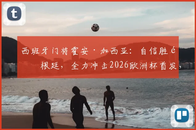 西班牙门将霍安·加西亚：自信胜阿根廷，全力冲击2026欧洲杯首发，与乌奈·西蒙竞争分析
