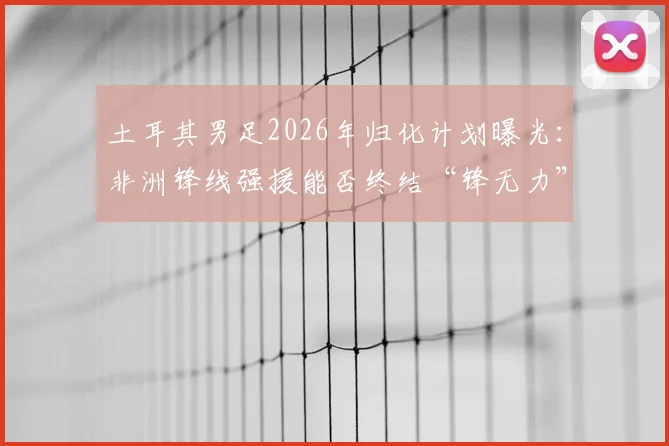土耳其男足2026年归化计划曝光:非洲锋线强援能否终结“锋无力”困局?球迷热议引援人选标准