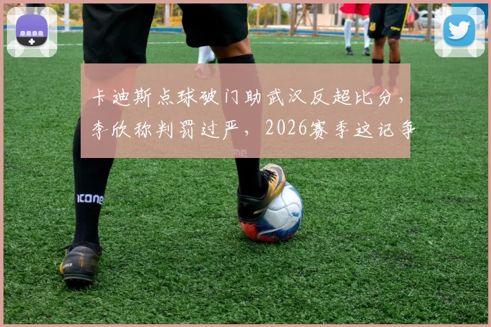 卡迪斯点球破门助武汉反超比分，李欣称判罚过严，2026赛季这记争议判罚你怎么看？
