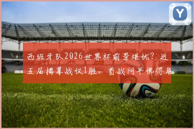 西班牙队2026世界杯前景堪忧?近五届揭幕战仅1胜,首战闷平佛得角折射三大问题