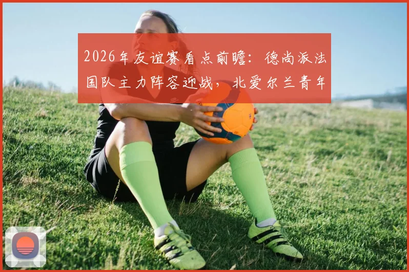 2026年友谊赛看点前瞻：德尚派法国队主力阵容迎战，北爱尔兰青年军能否制造惊喜？