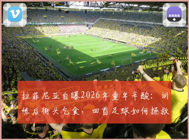 拉菲尼亚自曝2026年童年辛酸:训练后街头乞食,回首足球如何拯救他远离歧途
