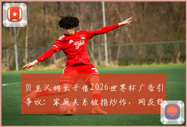 贝克汉姆长子借2026世界杯广告引争议：家庭关系被指炒作，网友怒批营销无底线，聚焦明星子女商业行为边界