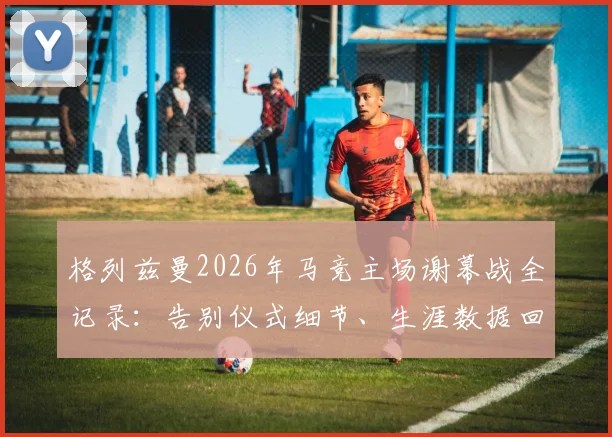 格列兹曼2026年马竞主场谢幕战全记录:告别仪式细节、生涯数据回顾与比赛集锦观看指南