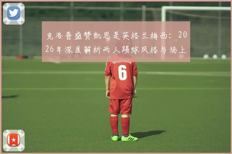 克洛普盛赞凯恩是英格兰梅西：2026年深度解析两人踢球风格与场上影响力对比