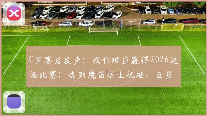C罗赛后发声:我们理应赢得2026这场比赛;告别魔笛送上祝福,巨星间的友谊与竞争