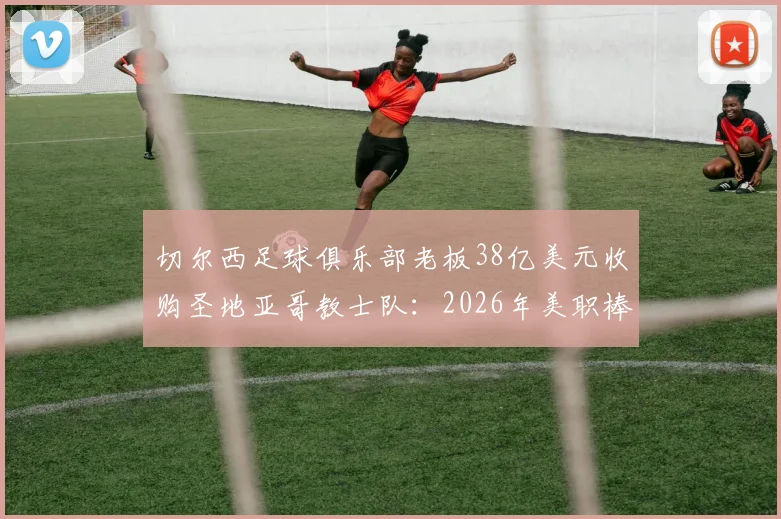 切尔西足球俱乐部老板38亿美元收购圣地亚哥教士队:2026年美职棒天价交易背后意味着什么