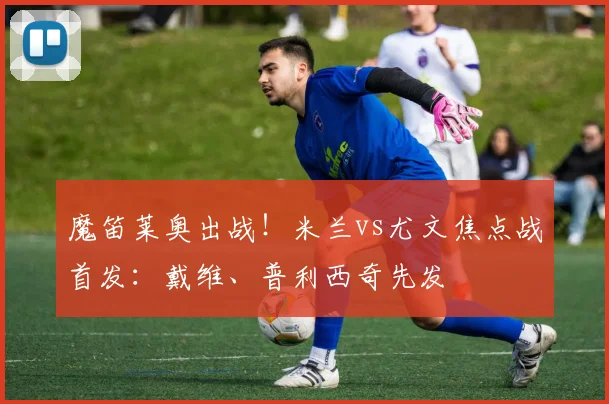 魔笛莱奥出战!米兰vs尤文焦点战首发:戴维、普利西奇先发