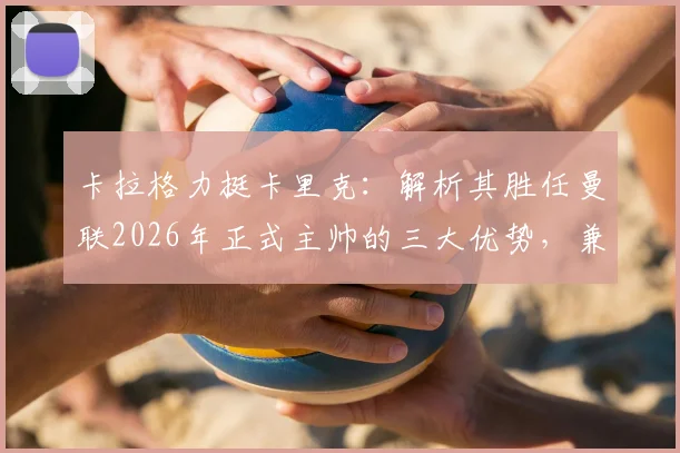 卡拉格力挺卡里克：解析其胜任曼联2026年正式主帅的三大优势，兼论足坛巨星教练为何断层