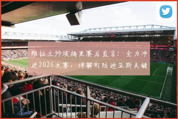 维拉主帅埃梅里赛后直言：全力冲进2026决赛，详解盯防迪亚斯关键战术部署与球队备战策略