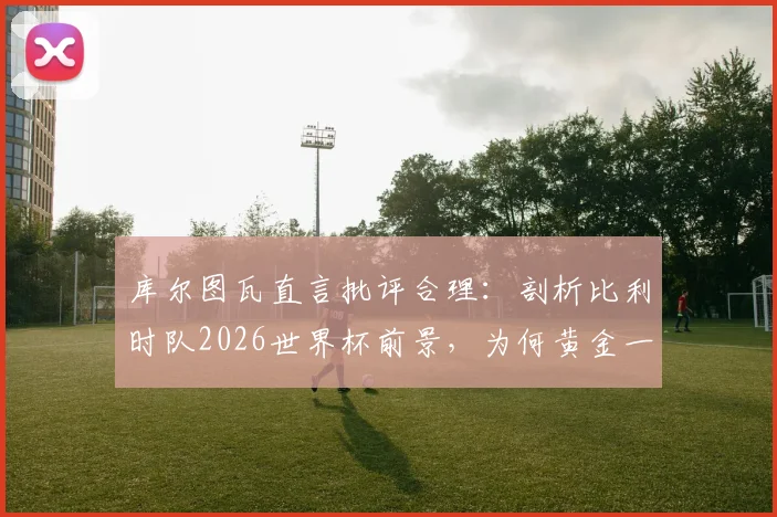 库尔图瓦直言批评合理：剖析比利时队2026世界杯前景，为何黄金一代后冠军梦渐远