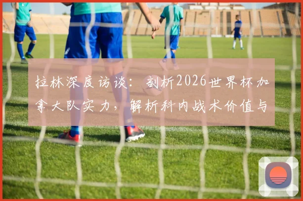 拉林深度访谈：剖析2026世界杯加拿大队实力，解析科内战术价值与球队夺冠前景