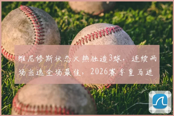 维尼修斯状态火热独造3球,连续两场当选全场最佳,2026赛季皇马进攻核心数据一览
