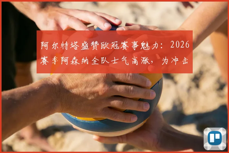 阿尔特塔盛赞欧冠赛事魅力：2026赛季阿森纳全队士气高涨，为冲击更高目标热血沸腾