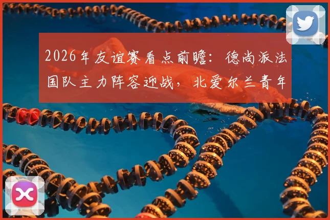 2026年友谊赛看点前瞻:德尚派法国队主力阵容迎战,北爱尔兰青年军能否制造惊喜?