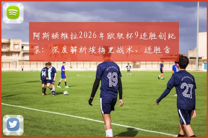 阿斯顿维拉2026年欧联杯9连胜创纪录：深度解析埃梅里战术、连胜含金量及对英超争四格局影响