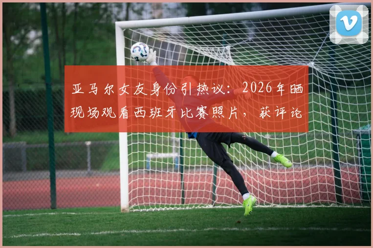 亚马尔女友身份引热议:2026年晒现场观看西班牙比赛照片,获评论“我的女孩”