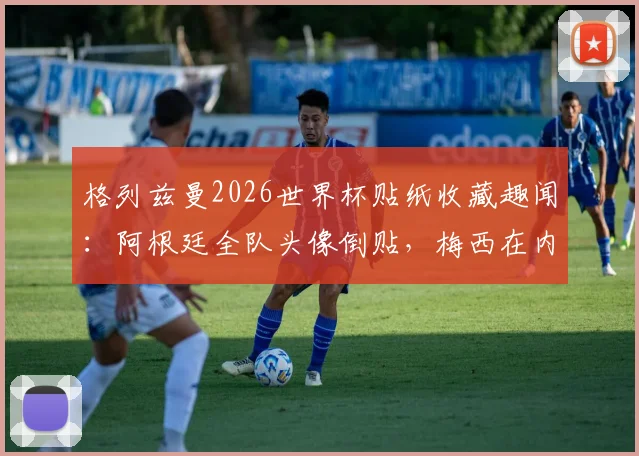 格列兹曼2026世界杯贴纸收藏趣闻：阿根廷全队头像倒贴，梅西在内，球迷调侃其与姆巴佩反应