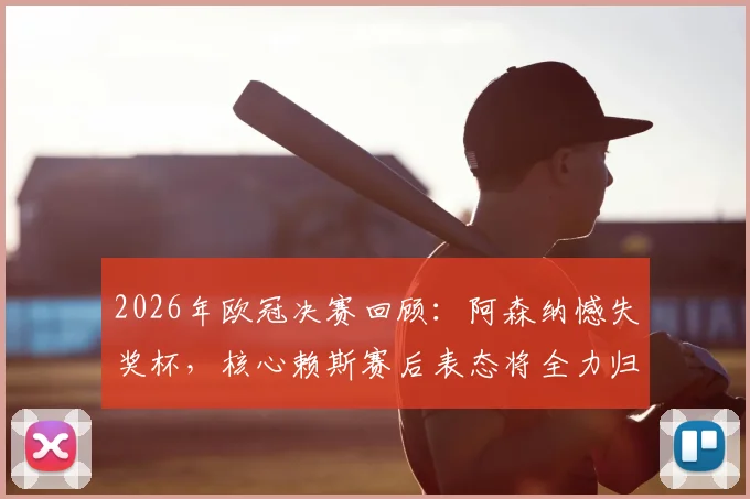 2026年欧冠决赛回顾:阿森纳憾失奖杯,核心赖斯赛后表态将全力归来
