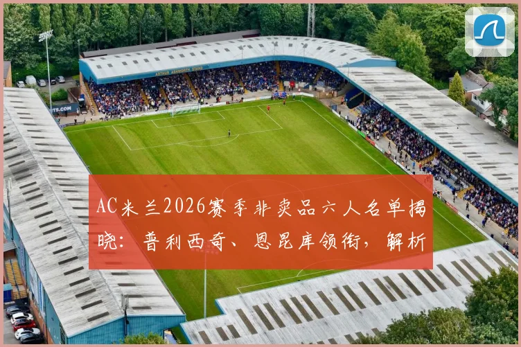 AC米兰2026赛季非卖品六人名单揭晓：普利西奇、恩昆库领衔，解析红黑军团核心框架