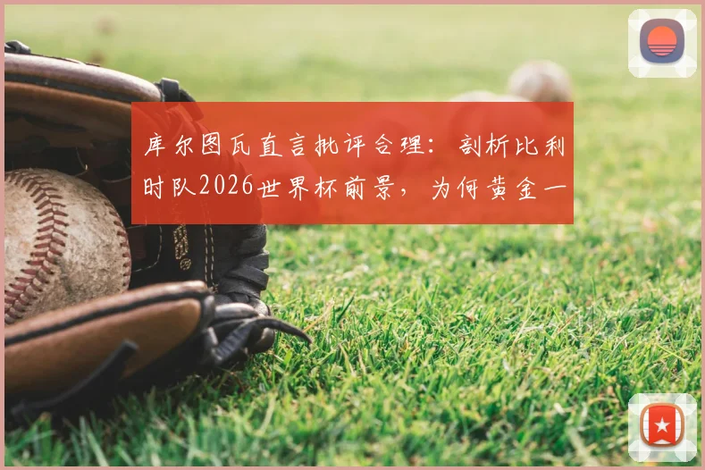 库尔图瓦直言批评合理:剖析比利时队2026世界杯前景,为何黄金一代后冠军梦渐远