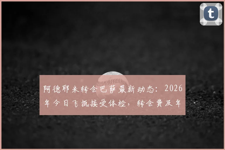 阿德耶米转会巴萨最新动态:2026年今日飞抵接受体检,转会费及年薪细节前瞻,官宣在即