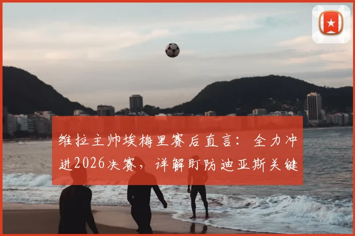 维拉主帅埃梅里赛后直言:全力冲进2026决赛,详解盯防迪亚斯关键战术部署与球队备战策略