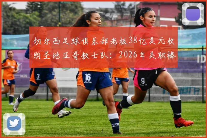 切尔西足球俱乐部老板38亿美元收购圣地亚哥教士队：2026年美职棒天价交易背后意味着什么