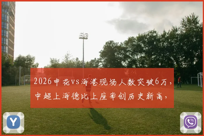 2026申花vs海港现场人数突破6万，中超上海德比上座率创历史新高，球场热度详解