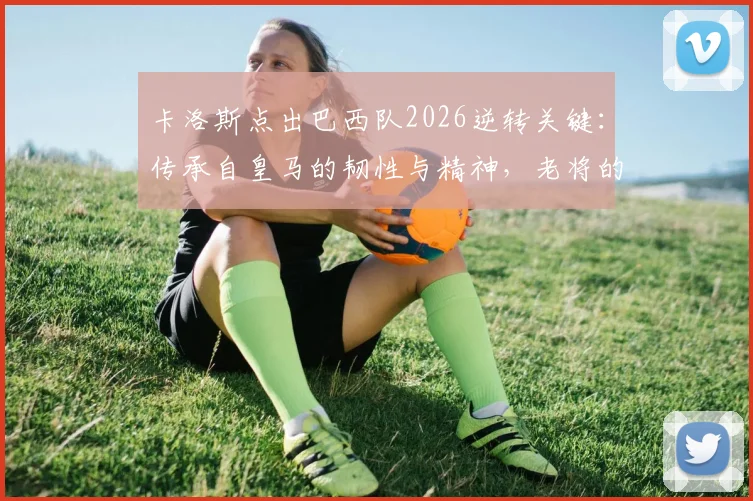 卡洛斯点出巴西队2026逆转关键：传承自皇马的韧性与精神，老将的深度解读