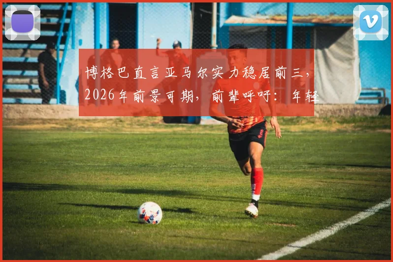 博格巴直言亚马尔实力稳居前三，2026年前景可期，前辈呼吁：年轻天才身边必须有靠谱团队