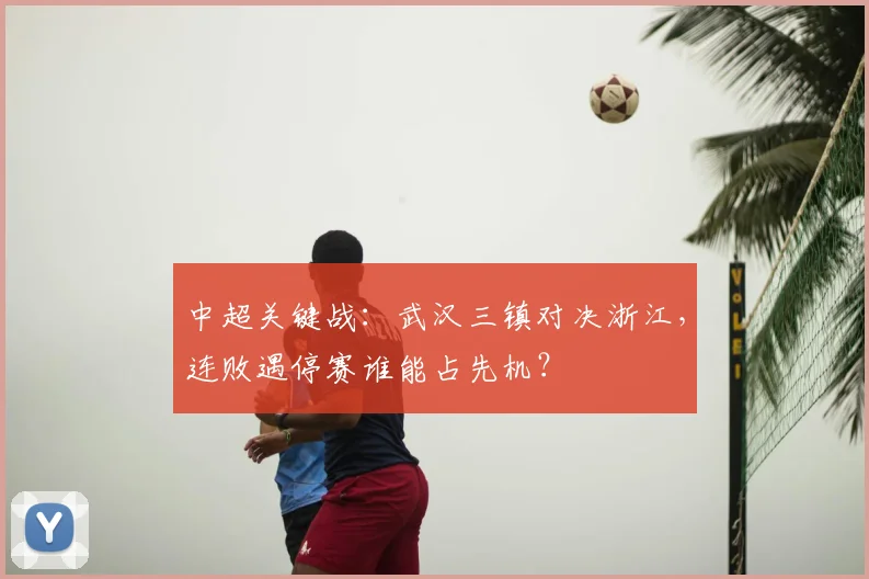 中超关键战:武汉三镇对决浙江,连败遇停赛谁能占先机?
