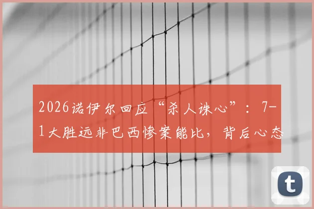 2026诺伊尔回应“杀人诛心”:7-1大胜远非巴西惨案能比,背后心态与意义有何不同?