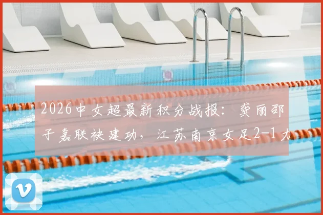 2026中女超最新积分战报:龚丽邵子嘉联袂建功,江苏南京女足2-1力克山东体彩,附全场集锦与赛后分析