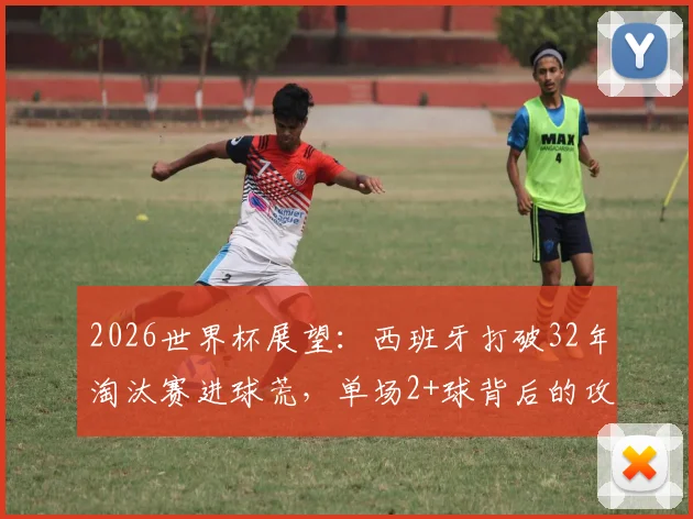 2026世界杯展望:西班牙打破32年淘汰赛进球荒,单场2+球背后的攻防体系解析