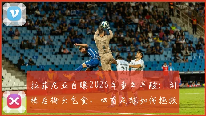 拉菲尼亚自曝2026年童年辛酸：训练后街头乞食，回首足球如何拯救他远离歧途