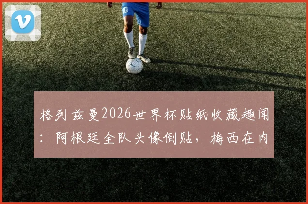 格列兹曼2026世界杯贴纸收藏趣闻:阿根廷全队头像倒贴,梅西在内,球迷调侃其与姆巴佩反应
