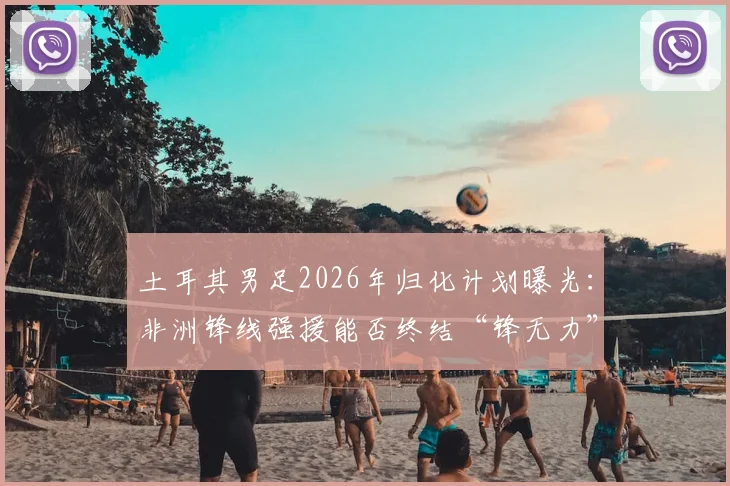 土耳其男足2026年归化计划曝光：非洲锋线强援能否终结“锋无力”困局？球迷热议引援人选标准
