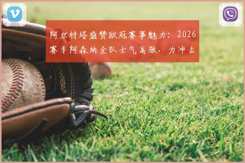 阿尔特塔盛赞欧冠赛事魅力:2026赛季阿森纳全队士气高涨,为冲击更高目标热血沸腾