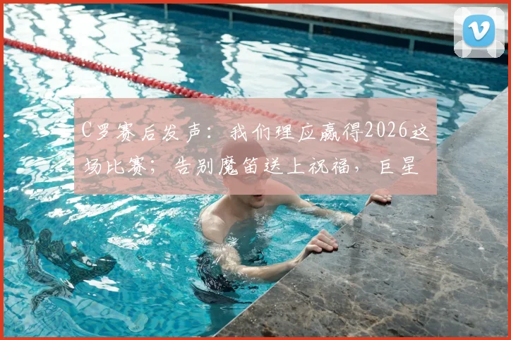 C罗赛后发声：我们理应赢得2026这场比赛；告别魔笛送上祝福，巨星间的友谊与竞争