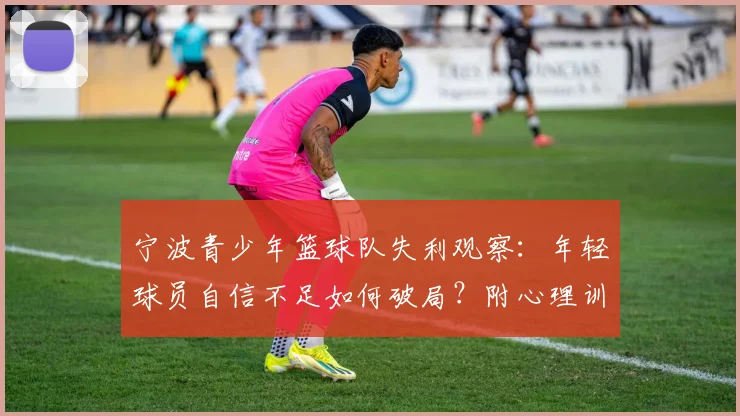 宁波青少年篮球队失利观察：年轻球员自信不足如何破局？附心理训练与赛后调整实用方法