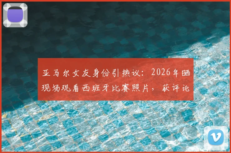 亚马尔女友身份引热议：2026年晒现场观看西班牙比赛照片，获评论“我的女孩”