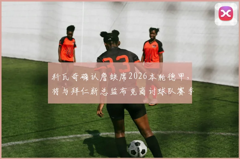科瓦奇确认詹缺席2026本轮德甲,将与拜仁新总监布克商讨球队赛季规划与人员部署