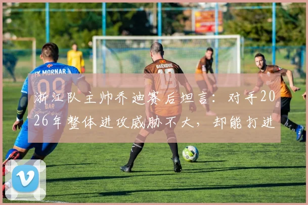 浙江队主帅乔迪赛后坦言：对手2026年整体进攻威胁不大，却能打进四球背后原因解析