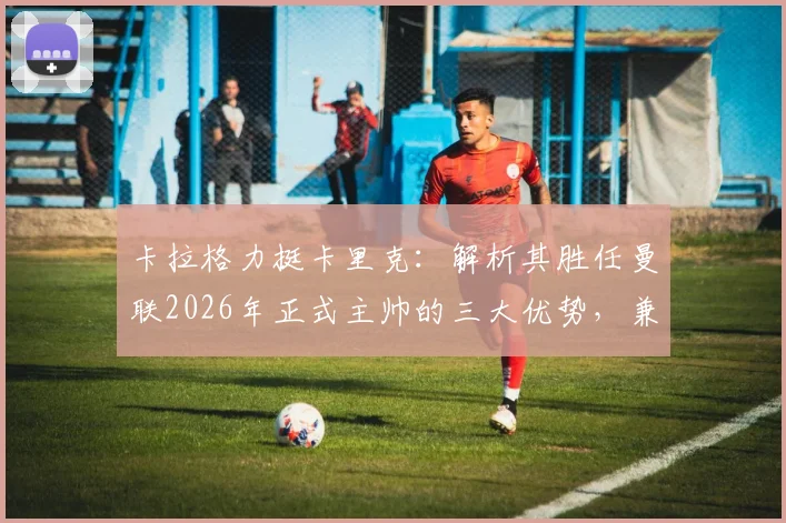 卡拉格力挺卡里克:解析其胜任曼联2026年正式主帅的三大优势,兼论足坛巨星教练为何断层